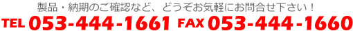 製品・納期のご確認など、どうぞお気軽にお問合せ下さい！　TEL.053-444-1661　FAX.053-444-1660